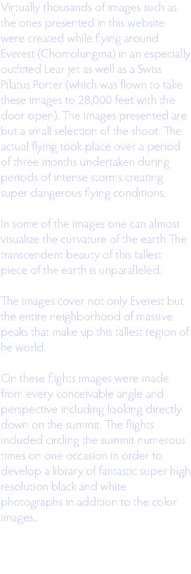 Virtually thousands of images such as the ones presented in this website were created while flying around Everest (Chomolungma) in an especially outfitted Lear jet as well as a Swiss Pilatus Porter (which was flown to take these images to 28,000 feet with the door open). The images presented are but a small selection of the shoot. The actual flying took place over a period of three months undertaken during periods of intense storms creating super dangerous flying conditions. In some of the images one can almost visualize the curvature of the earth The transcendent beauty of this tallest piece of the earth is unparalleled. The images cover not only Everest but the entire neighborhood of massive peaks that make up this tallest region of he world. On these flights images were made from every conceivable angle and perspective including looking directly down on the summit. The flights included circling the summit numerous times on one occasion in order to develop a library of fantastic super high resolution black and white photographs in addition to the color images.. 